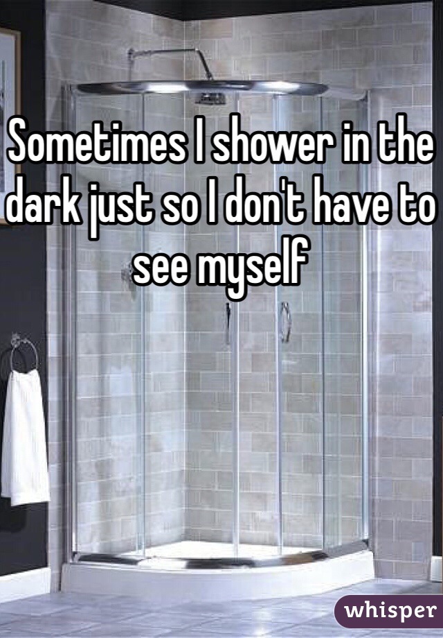 Sometimes I shower in the dark just so I don't have to see myself