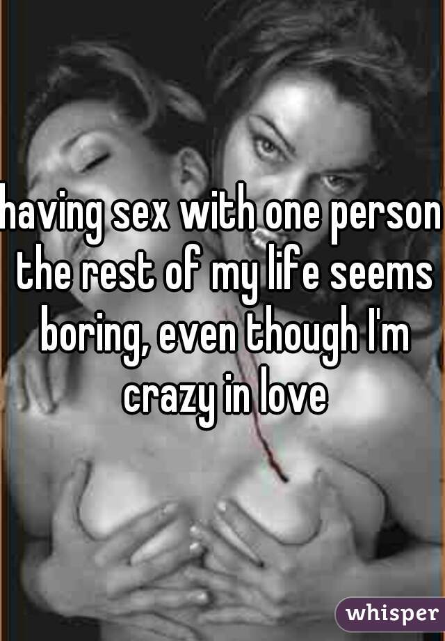 having sex with one person the rest of my life seems boring, even though I'm crazy in love