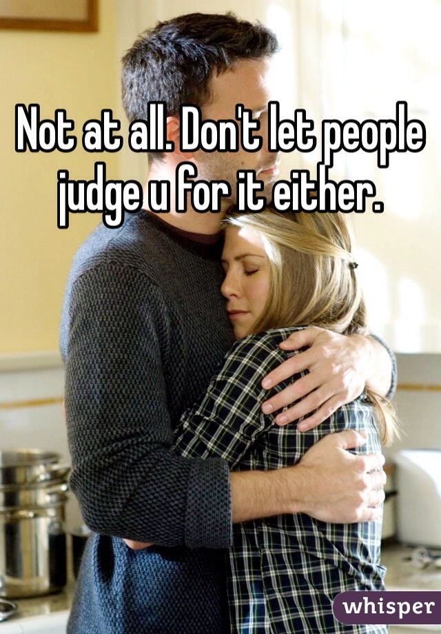 Not at all. Don't let people judge u for it either.