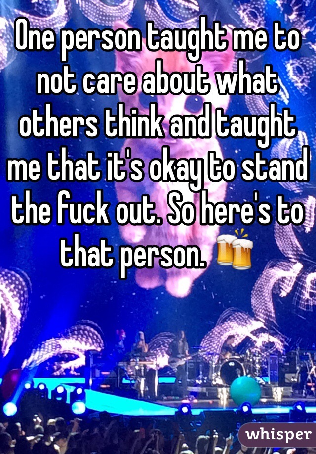 One person taught me to not care about what others think and taught me that it's okay to stand the fuck out. So here's to that person. 🍻