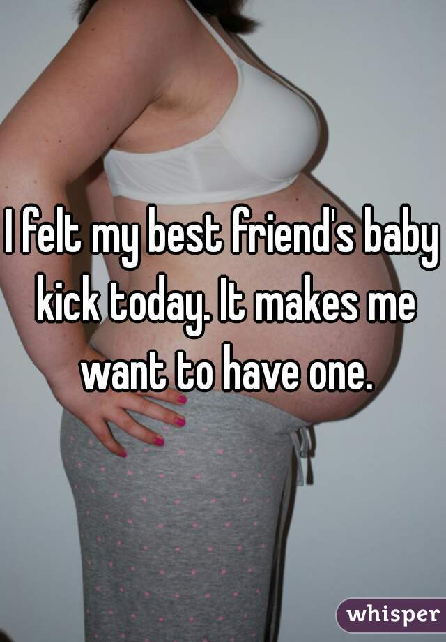 I felt my best friend's baby kick today. It makes me want to have one.