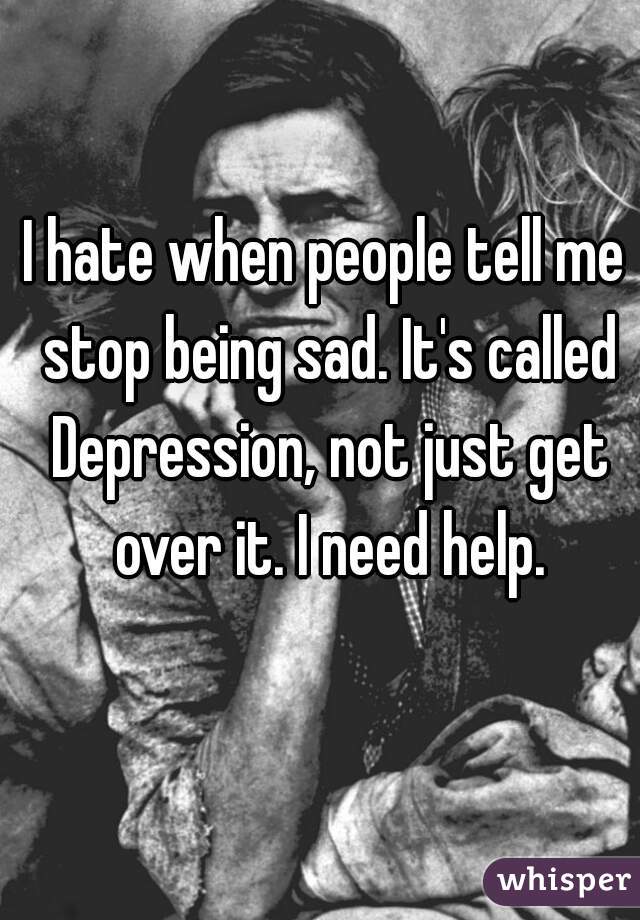 I hate when people tell me stop being sad. It's called Depression, not just get over it. I need help.