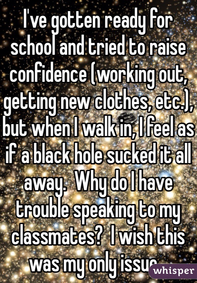 I've gotten ready for school and tried to raise confidence (working out, getting new clothes, etc.), but when I walk in, I feel as if a black hole sucked it all away.  Why do I have trouble speaking to my classmates?  I wish this was my only issue...