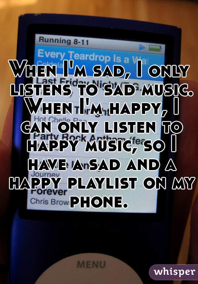 When I'm sad, I only listens to sad music. When I'm happy, I can only listen to happy music, so I have a sad and a happy playlist on my phone. 