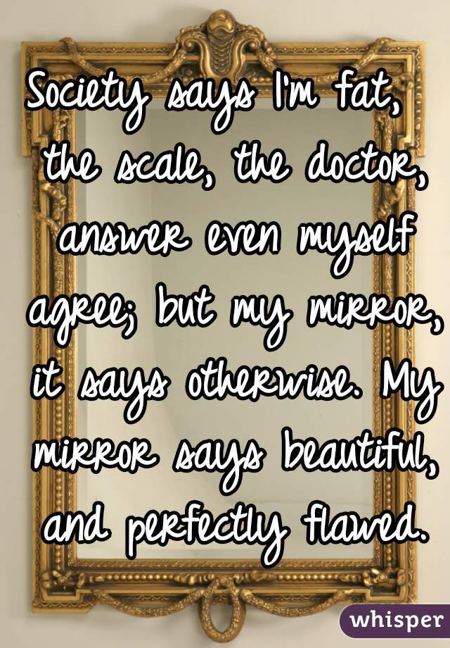 Society says I'm fat,  the scale, the doctor, answer even myself agree; but my mirror, it says otherwise. My mirror says beautiful, and perfectly flawed.