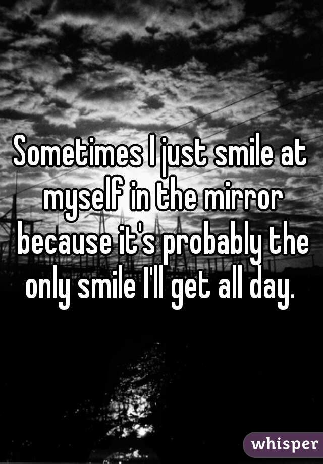 Sometimes I just smile at myself in the mirror because it's probably the only smile I'll get all day. 