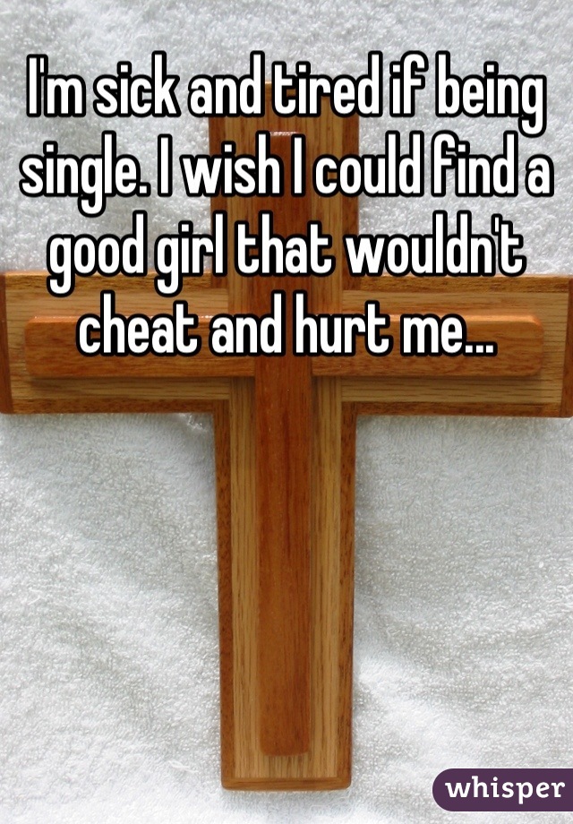 I'm sick and tired if being single. I wish I could find a good girl that wouldn't cheat and hurt me...