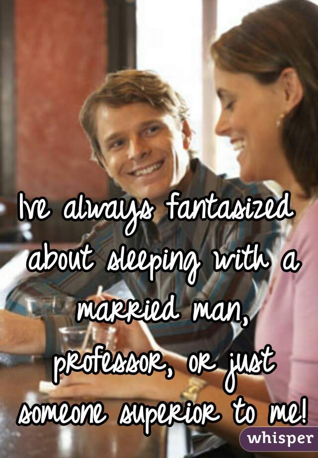 Ive always fantasized about sleeping with a married man, professor, or just someone superior to me! 