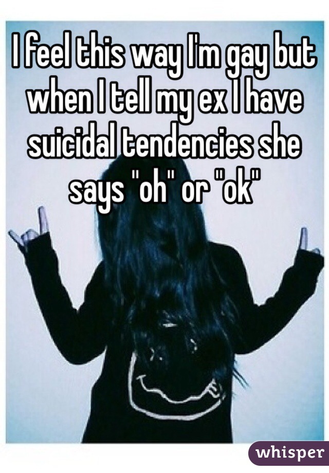 I feel this way I'm gay but when I tell my ex I have suicidal tendencies she says "oh" or "ok"