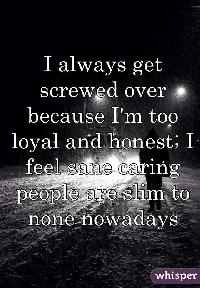 I always get screwed over because I'm too loyal and honest; I feel sane caring people are slim to none nowadays 