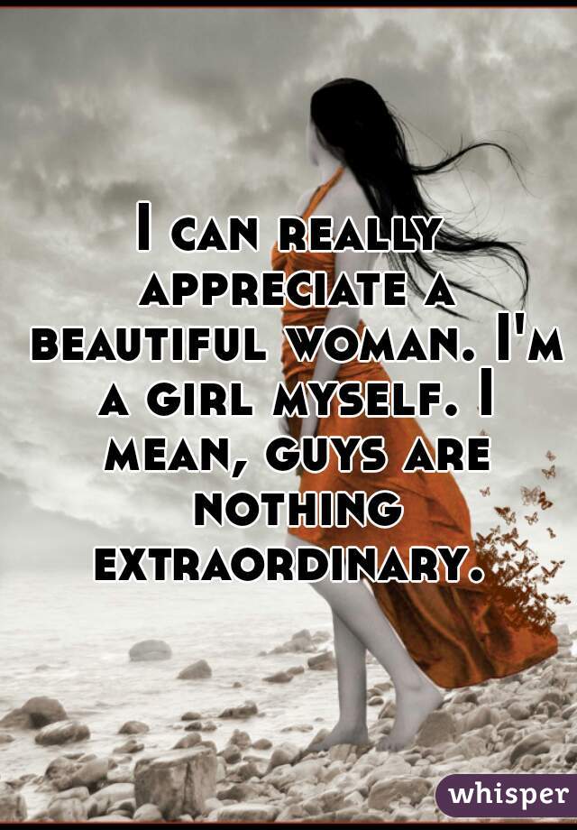 I can really appreciate a beautiful woman. I'm a girl myself. I mean, guys are nothing extraordinary. 