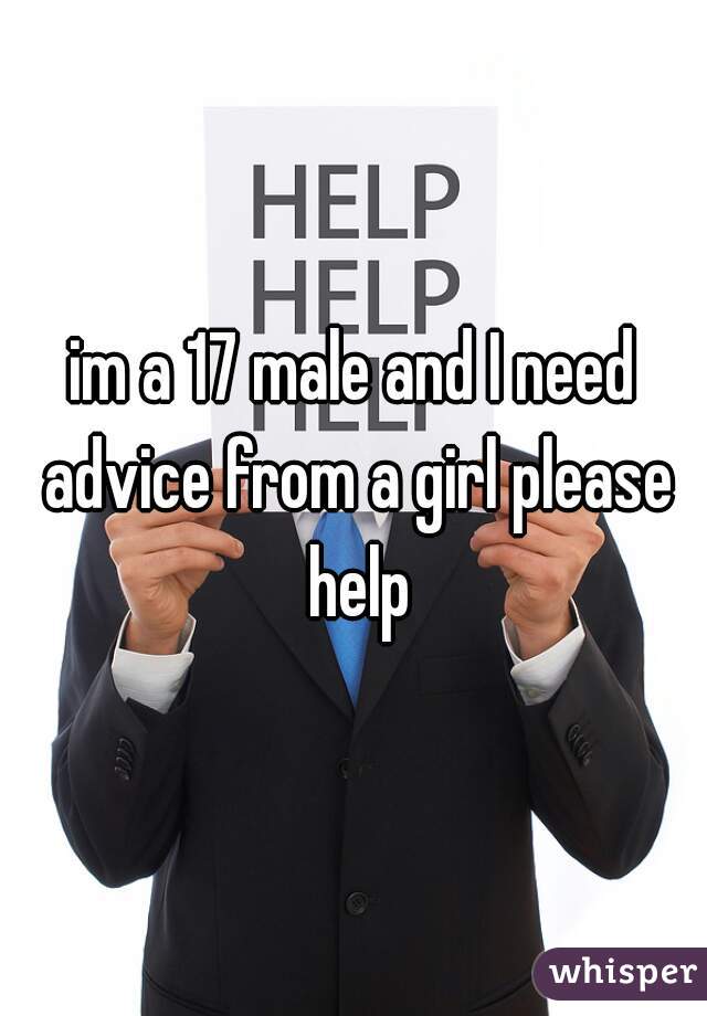 im a 17 male and I need advice from a girl please help