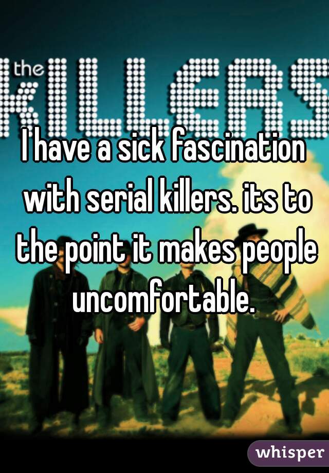 I have a sick fascination with serial killers. its to the point it makes people uncomfortable. 