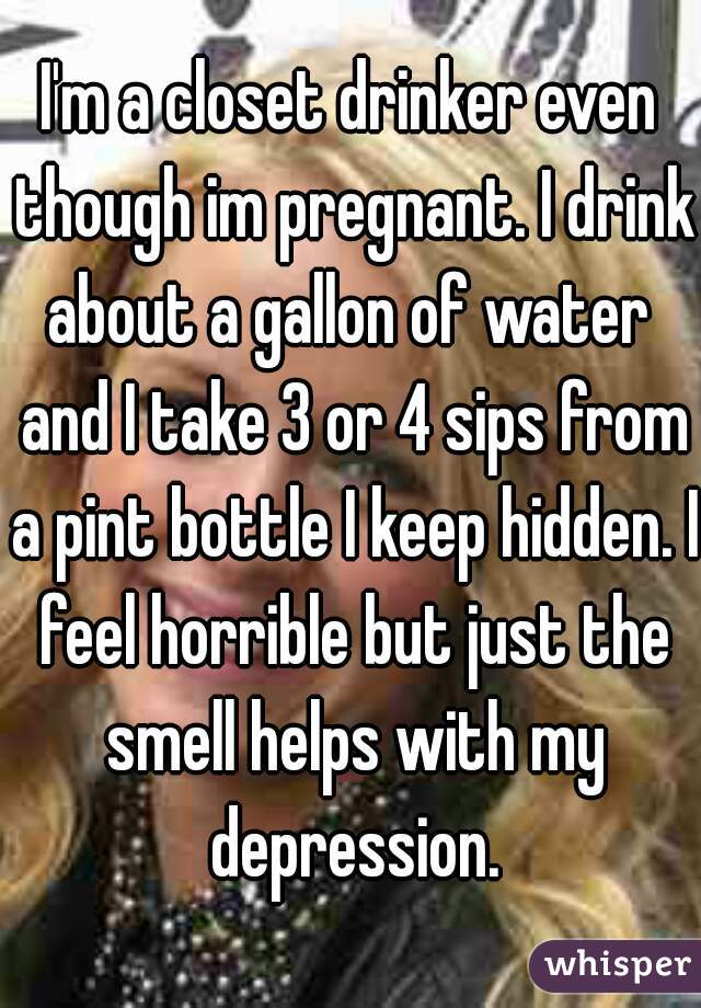 I'm a closet drinker even though im pregnant. I drink about a gallon of water  and I take 3 or 4 sips from a pint bottle I keep hidden. I feel horrible but just the smell helps with my depression.