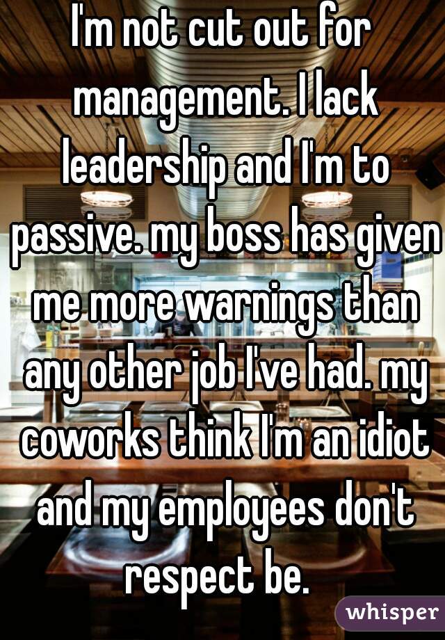 I'm not cut out for management. I lack leadership and I'm to passive. my boss has given me more warnings than any other job I've had. my coworks think I'm an idiot and my employees don't respect be.  