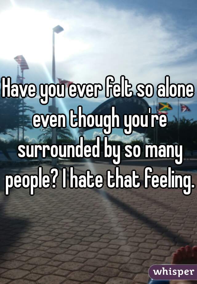 Have you ever felt so alone even though you're surrounded by so many people? I hate that feeling.