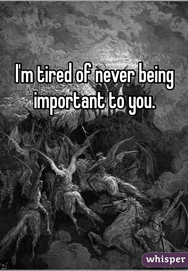 I'm tired of never being important to you. 