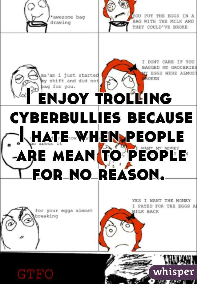 I enjoy trolling cyberbullies because I hate when people are mean to people for no reason. 