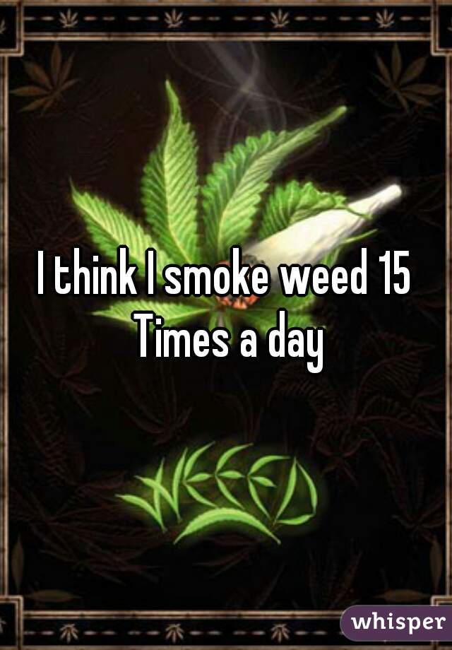 I think I smoke weed 15 Times a day