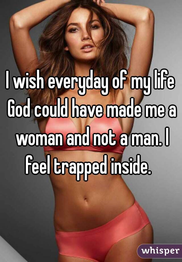 I wish everyday of my life God could have made me a woman and not a man. I feel trapped inside.  