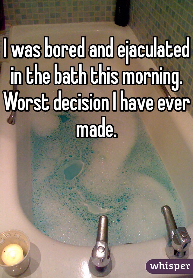 I was bored and ejaculated in the bath this morning.  Worst decision I have ever made.