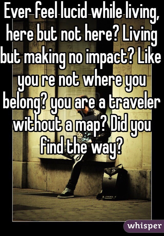 Ever feel lucid while living, here but not here? Living but making no impact? Like you re not where you belong? you are a traveler without a map? Did you find the way?