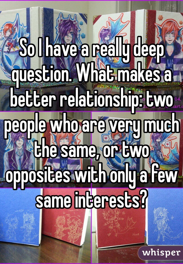 So I have a really deep question. What makes a better relationship: two people who are very much the same, or two opposites with only a few same interests?