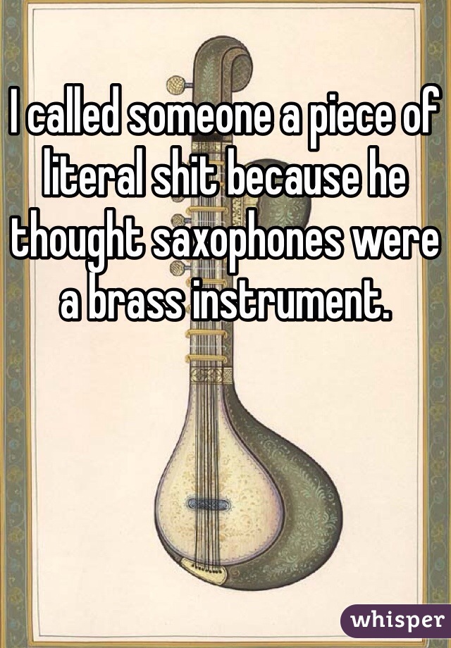 I called someone a piece of literal shit because he thought saxophones were a brass instrument. 