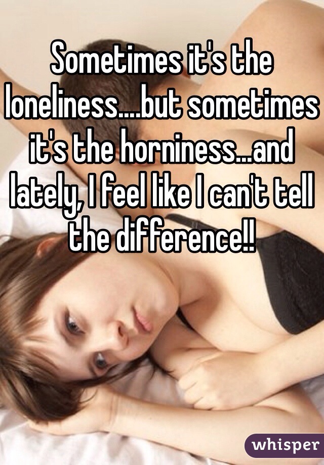 Sometimes it's the loneliness....but sometimes it's the horniness...and lately, I feel like I can't tell the difference!! 