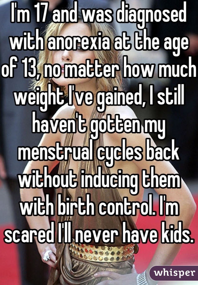 I'm 17 and was diagnosed with anorexia at the age of 13, no matter how much weight I've gained, I still haven't gotten my menstrual cycles back without inducing them with birth control. I'm scared I'll never have kids.