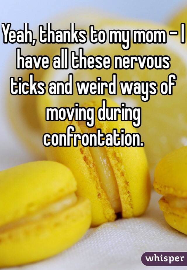 Yeah, thanks to my mom - I have all these nervous ticks and weird ways of moving during confrontation.