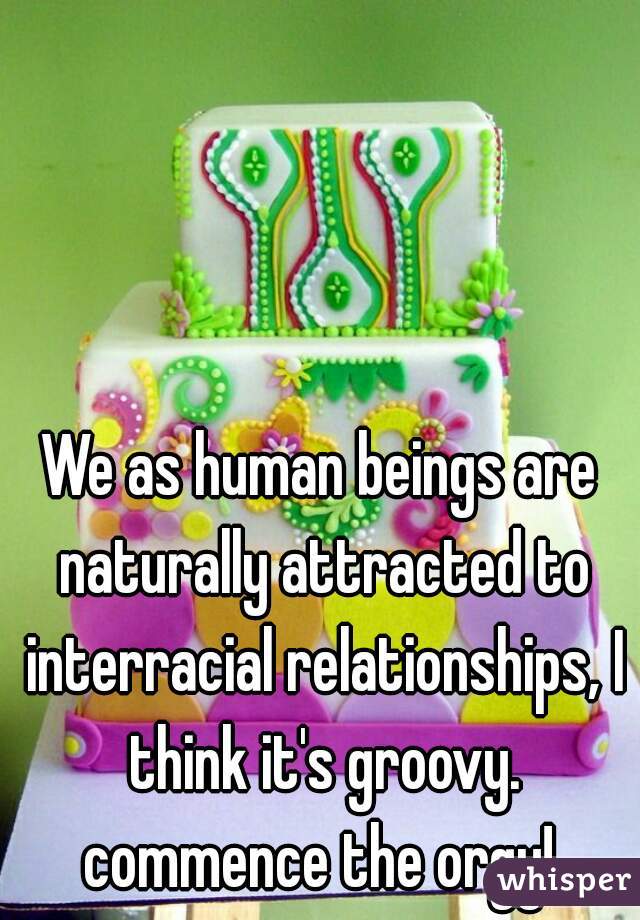 We as human beings are naturally attracted to interracial relationships, I think it's groovy. commence the orgy! 