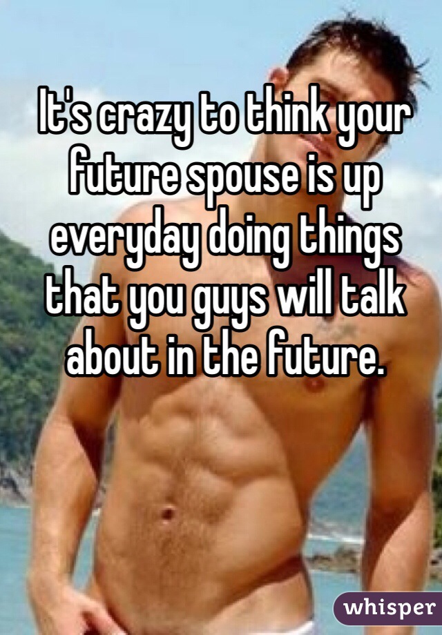 It's crazy to think your future spouse is up everyday doing things that you guys will talk about in the future.  