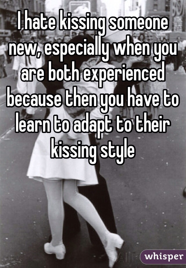 I hate kissing someone new, especially when you are both experienced because then you have to learn to adapt to their kissing style