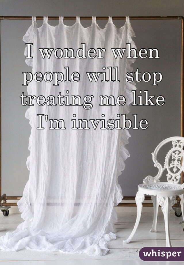 I wonder when people will stop treating me like I'm invisible