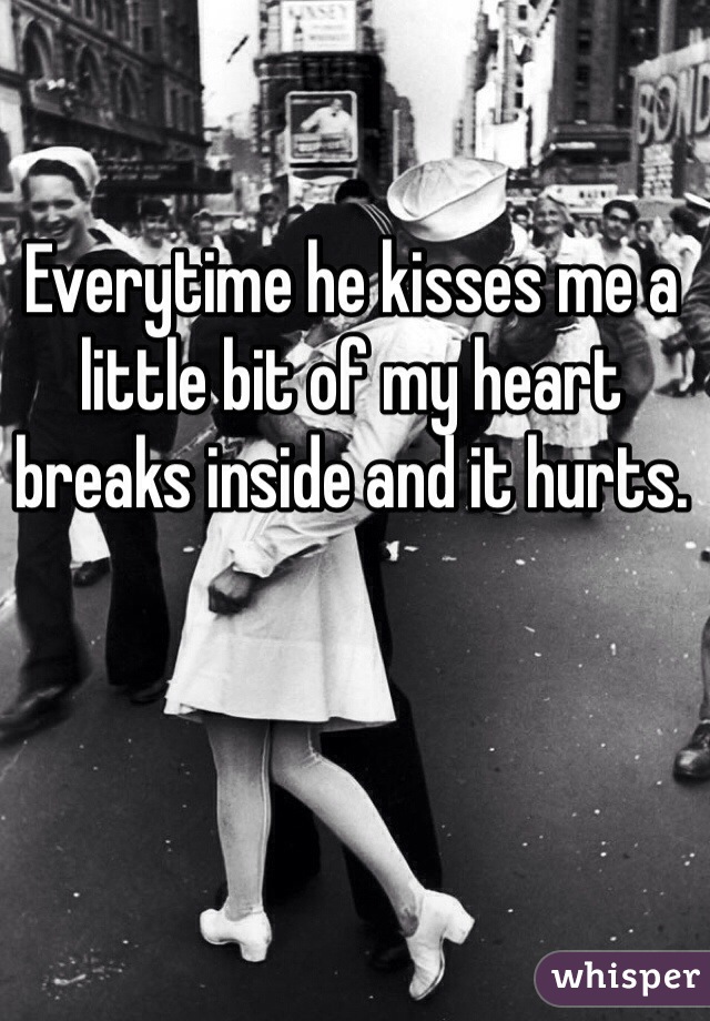 Everytime he kisses me a little bit of my heart breaks inside and it hurts. 