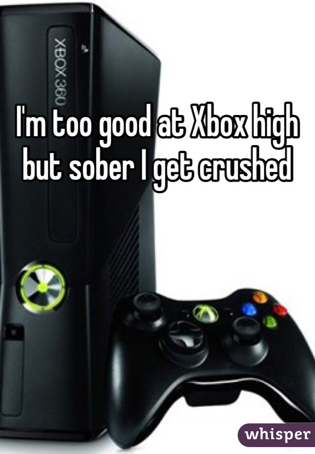 I'm too good at Xbox high but sober I get crushed