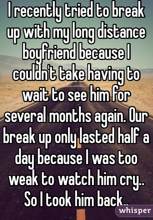 I recently tried to break up with my long distance boyfriend because I couldn't take having to wait to see him for several months again. Our break up only lasted half a day because I was too weak to watch him cry.. So I took him back..