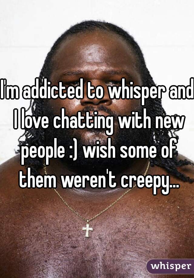 I'm addicted to whisper and I love chatting with new people :) wish some of them weren't creepy...