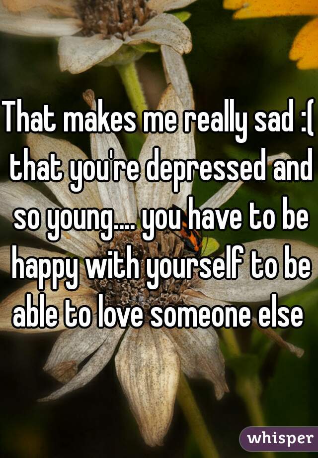 That makes me really sad :( that you're depressed and so young.... you have to be happy with yourself to be able to love someone else 