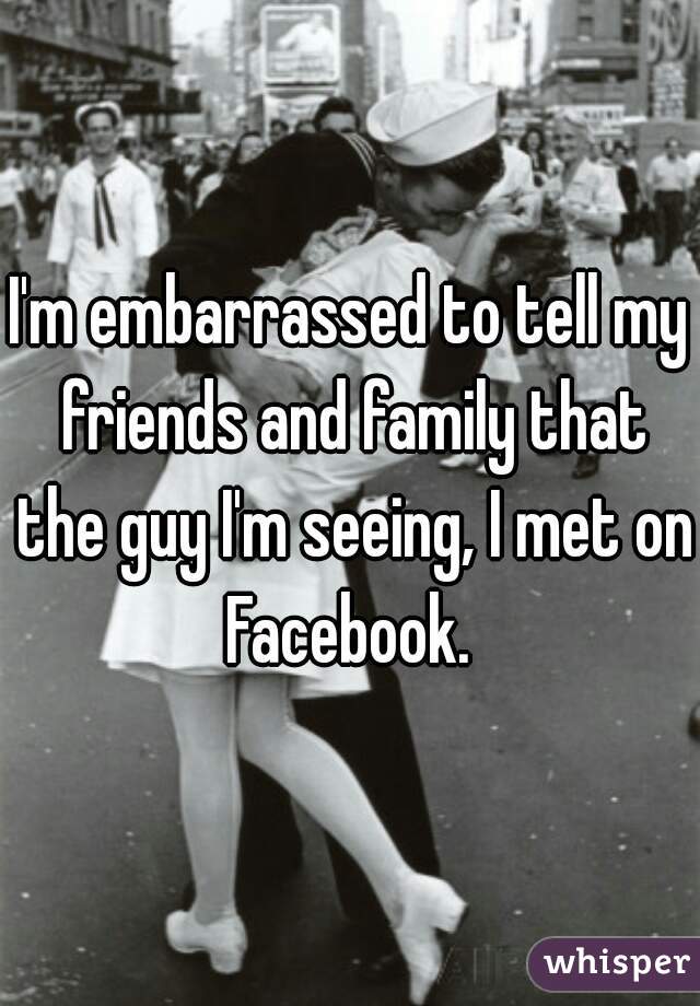 I'm embarrassed to tell my friends and family that the guy I'm seeing, I met on Facebook. 