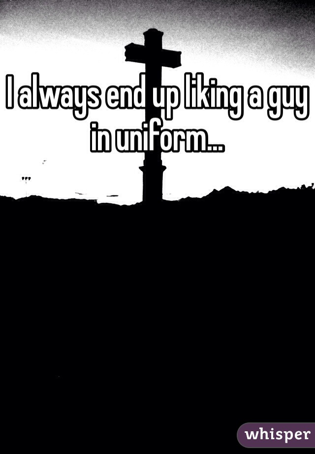 I always end up liking a guy in uniform...