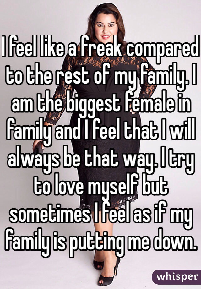 I feel like a freak compared to the rest of my family. I am the biggest female in family and I feel that I will always be that way. I try to love myself but sometimes I feel as if my family is putting me down.