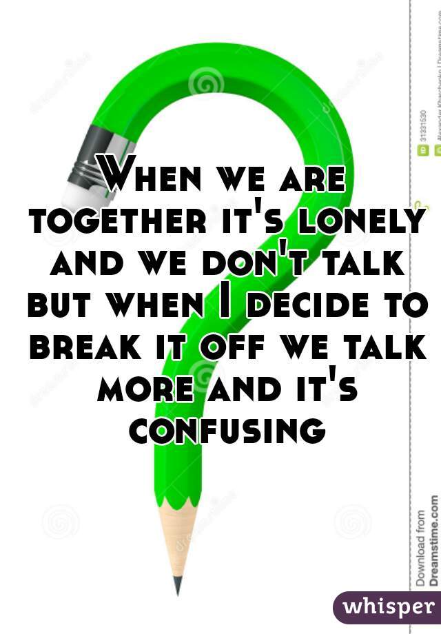 When we are together it's lonely and we don't talk but when I decide to break it off we talk more and it's confusing