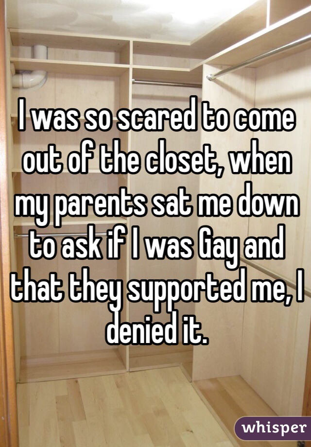 I was so scared to come out of the closet, when my parents sat me down to ask if I was Gay and that they supported me, I denied it.