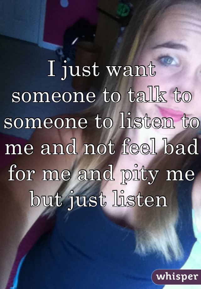 I just want  someone to talk to someone to listen to me and not feel bad for me and pity me but just listen 
