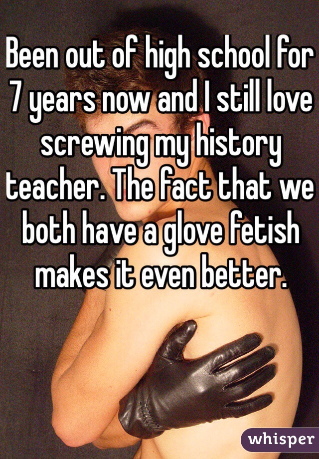 Been out of high school for 7 years now and I still love screwing my history teacher. The fact that we both have a glove fetish makes it even better. 