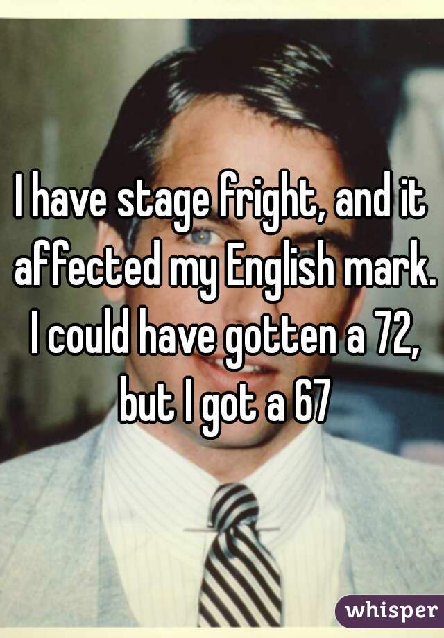 I have stage fright, and it affected my English mark. I could have gotten a 72, but I got a 67