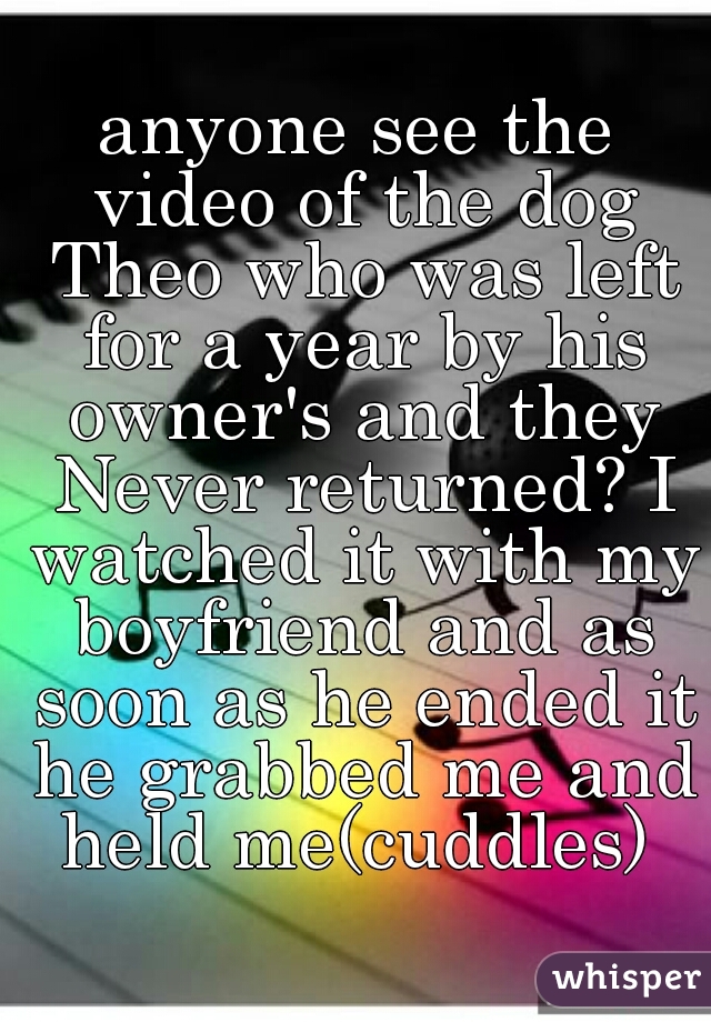 anyone see the video of the dog Theo who was left for a year by his owner's and they Never returned? I watched it with my boyfriend and as soon as he ended it he grabbed me and held me(cuddles) 