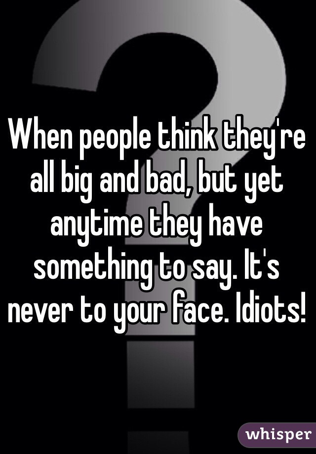 When people think they're all big and bad, but yet anytime they have something to say. It's never to your face. Idiots! 